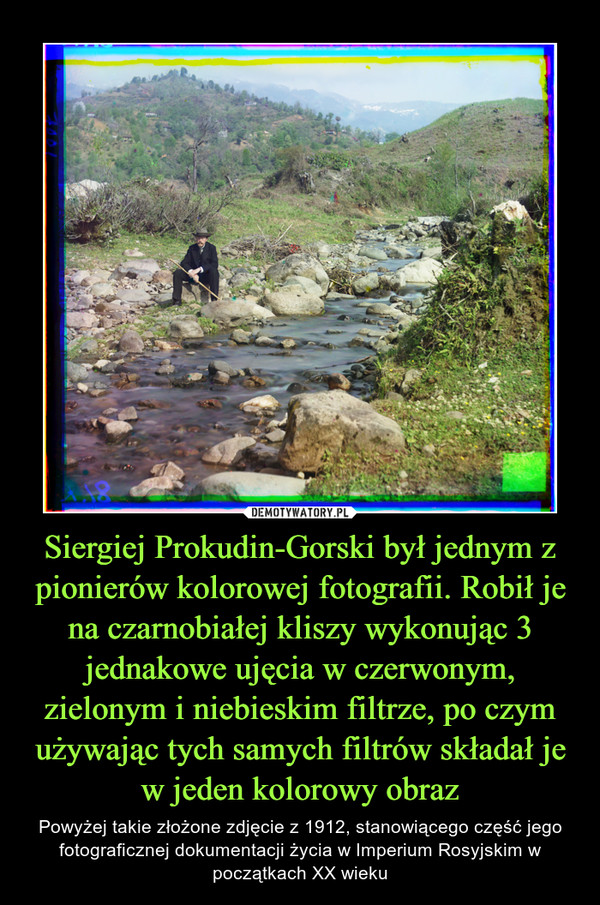 Siergiej Prokudin-Gorski był jednym z pionierów kolorowej fotografii. Robił je na czarnobiałej kliszy wykonując 3 jednakowe ujęcia w czerwonym, zielonym i niebieskim filtrze, po czym używając tych samych filtrów składał je w jeden kolorowy obraz