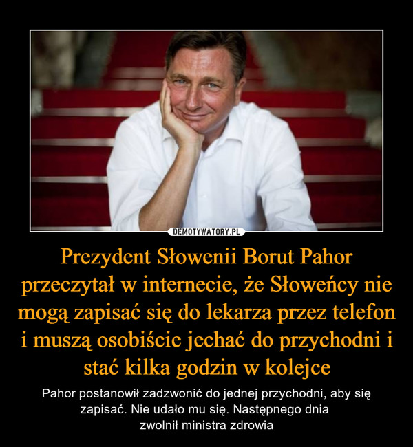 Prezydent Słowenii Borut Pahor przeczytał w internecie, że Słoweńcy nie mogą zapisać się do lekarza przez telefon i muszą osobiście jechać do przychodni i stać kilka godzin w kolejce – Pahor postanowił zadzwonić do jednej przychodni, aby się zapisać. Nie udało mu się. Następnego dnia zwolnił ministra zdrowia 