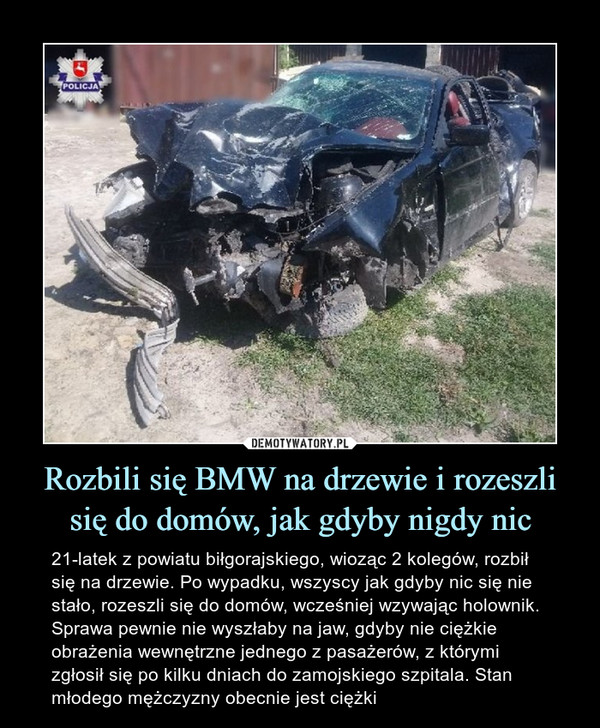 Rozbili się BMW na drzewie i rozeszli się do domów, jak gdyby nigdy nic – 21-latek z powiatu biłgorajskiego, wioząc 2 kolegów, rozbił się na drzewie. Po wypadku, wszyscy jak gdyby nic się nie stało, rozeszli się do domów, wcześniej wzywając holownik. Sprawa pewnie nie wyszłaby na jaw, gdyby nie ciężkie obrażenia wewnętrzne jednego z pasażerów, z którymi zgłosił się po kilku dniach do zamojskiego szpitala. Stan młodego mężczyzny obecnie jest ciężki 