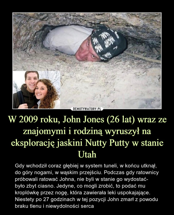 W 2009 roku, John Jones (26 lat) wraz ze znajomymi i rodziną wyruszył na eksplorację jaskini Nutty Putty w stanie Utah – Gdy wchodził coraz głębiej w system tuneli, w końcu utknął, do góry nogami, w wąskim przejściu. Podczas gdy ratownicy próbowali ratować Johna, nie byli w stanie go wydostać- było zbyt ciasno. Jedyne, co mogli zrobić, to podać mu kroplówkę przez nogę, która zawierała leki uspokajające. Niestety po 27 godzinach w tej pozycji John zmarł z powodu braku tlenu i niewydolności serca 