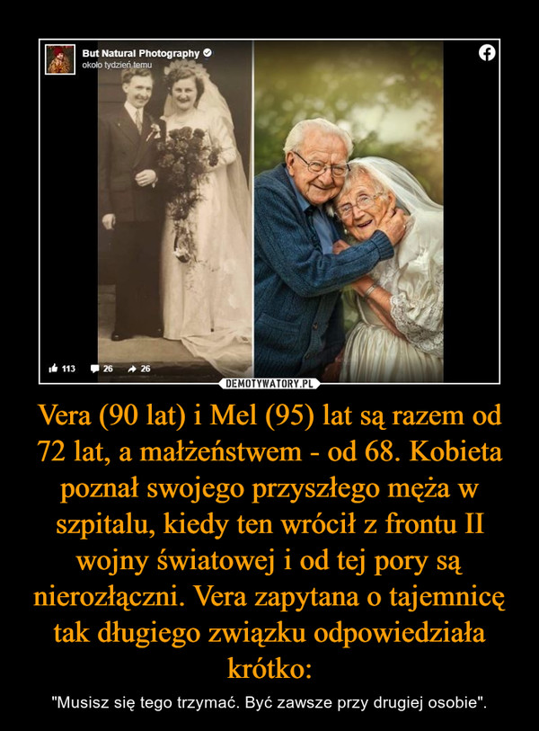 Vera (90 lat) i Mel (95) lat są razem od 72 lat, a małżeństwem - od 68. Kobieta poznał swojego przyszłego męża w szpitalu, kiedy ten wrócił z frontu II wojny światowej i od tej pory są nierozłączni. Vera zapytana o tajemnicę tak długiego związku odpowiedziała krótko: – "Musisz się tego trzymać. Być zawsze przy drugiej osobie". 