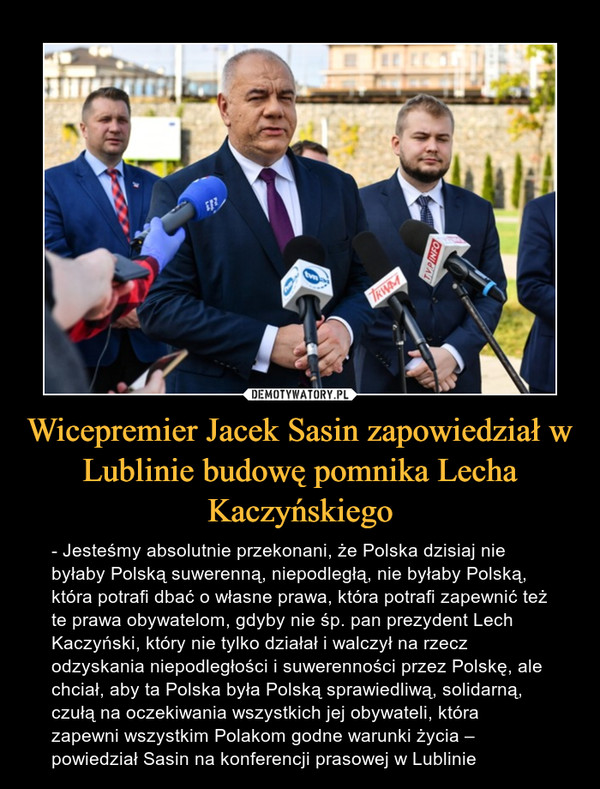 Wicepremier Jacek Sasin zapowiedział w Lublinie budowę pomnika Lecha Kaczyńskiego – - Jesteśmy absolutnie przekonani, że Polska dzisiaj nie byłaby Polską suwerenną, niepodległą, nie byłaby Polską, która potrafi dbać o własne prawa, która potrafi zapewnić też te prawa obywatelom, gdyby nie śp. pan prezydent Lech Kaczyński, który nie tylko działał i walczył na rzecz odzyskania niepodległości i suwerenności przez Polskę, ale chciał, aby ta Polska była Polską sprawiedliwą, solidarną, czułą na oczekiwania wszystkich jej obywateli, która zapewni wszystkim Polakom godne warunki życia – powiedział Sasin na konferencji prasowej w Lublinie 