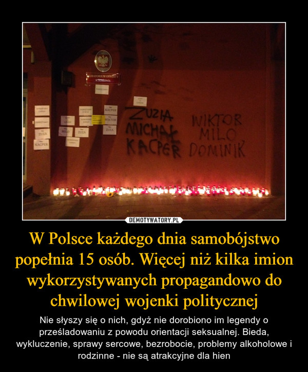 W Polsce każdego dnia samobójstwo popełnia 15 osób. Więcej niż kilka imion wykorzystywanych propagandowo do chwilowej wojenki politycznej – Nie słyszy się o nich, gdyż nie dorobiono im legendy o prześladowaniu z powodu orientacji seksualnej. Bieda, wykluczenie, sprawy sercowe, bezrobocie, problemy alkoholowe i rodzinne - nie są atrakcyjne dla hien 
