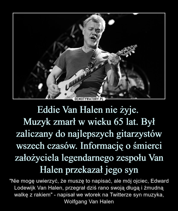 Eddie Van Halen nie żyje. Muzyk zmarł w wieku 65 lat. Był zaliczany do najlepszych gitarzystów wszech czasów. Informację o śmierci założyciela legendarnego zespołu Van Halen przekazał jego syn – "Nie mogę uwierzyć, że muszę to napisać, ale mój ojciec, Edward Lodewijk Van Halen, przegrał dziś rano swoją długą i żmudną walkę z rakiem" - napisał we wtorek na Twitterze syn muzyka, Wolfgang Van Halen 