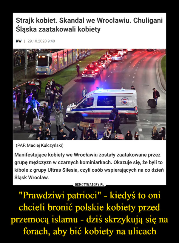 "Prawdziwi patrioci" - kiedyś to oni chcieli bronić polskie kobiety przed przemocą islamu - dziś skrzykują się na forach, aby bić kobiety na ulicach –  Strajk kobiet. Skandal we Wrocławiu. ChuliganiŚląska zaatakowali kobietyKW | 29.10.2020 9:48(PAP, Maciej Kulczyński)Manifestujące kobiety we Wrocławiu zostały zaatakowane przezgrupę mężczyzn w czarnych kominiarkach. Okazuje się, że byli tokibole z grupy Ultras Silesia, czyli osób wspierających na co dzieńŚląsk Wrocław.DEMOTYWATORY.PL"Prawdziwi patrioci" - kiedyś to onichcieli bronić polskie kobiety przedprzemocą islamu - dziś skrzykują się naforach, aby bić kobiety na ulicach