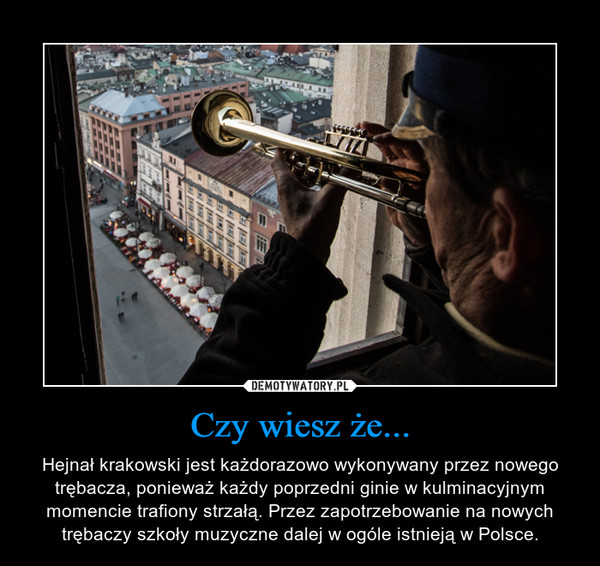 Czy wiesz że... – Hejnał krakowski jest każdorazowo wykonywany przez nowego trębacza, ponieważ każdy poprzedni ginie w kulminacyjnym momencie trafiony strzałą. Przez zapotrzebowanie na nowych trębaczy szkoły muzyczne dalej w ogóle istnieją w Polsce. 
