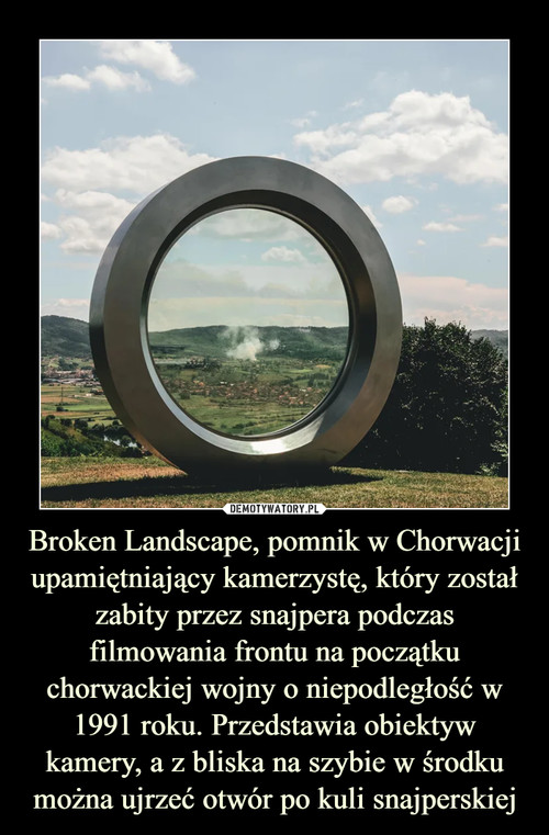 Broken Landscape, pomnik w Chorwacji upamiętniający kamerzystę, który został zabity przez snajpera podczas filmowania frontu na początku chorwackiej wojny o niepodległość w 1991 roku. Przedstawia obiektyw kamery, a z bliska na szybie w środku można ujrzeć otwór po kuli snajperskiej