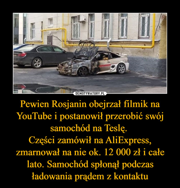 Pewien Rosjanin obejrzał filmik na YouTube i postanowił przerobić swój samochód na Teslę. Części zamówił na AliExpress, zmarnował na nie ok. 12 000 zł i całe lato. Samochód spłonął podczas ładowania prądem z kontaktu –  