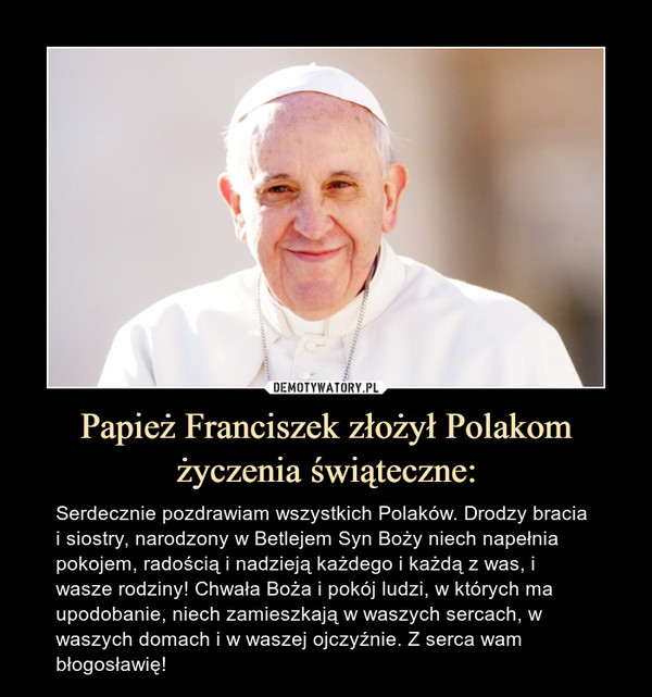 Papież Franciszek złożył Polakom życzenia świąteczne: – Serdecznie pozdrawiam wszystkich Polaków. Drodzy bracia i siostry, narodzony w Betlejem Syn Boży niech napełnia pokojem, radością i nadzieją każdego i każdą z was, i wasze rodziny! Chwała Boża i pokój ludzi, w których ma upodobanie, niech zamieszkają w waszych sercach, w waszych domach i w waszej ojczyźnie. Z serca wam błogosławię! 