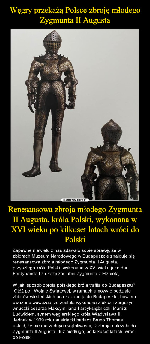 Węgry przekażą Polsce zbroję młodego Zygmunta II Augusta Renesansowa zbroja młodego Zygmunta II Augusta, króla Polski, wykonana w XVI wieku po kilkuset latach wróci do Polski