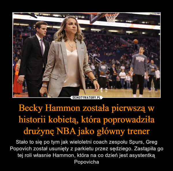 Becky Hammon została pierwszą w historii kobietą, która poprowadziła drużynę NBA jako główny trener – Stało to się po tym jak wieloletni coach zespołu Spurs, Greg Popovich został usunięty z parkietu przez sędziego. Zastąpiła go tej roli własnie Hammon, która na co dzień jest asystentką Popovicha 