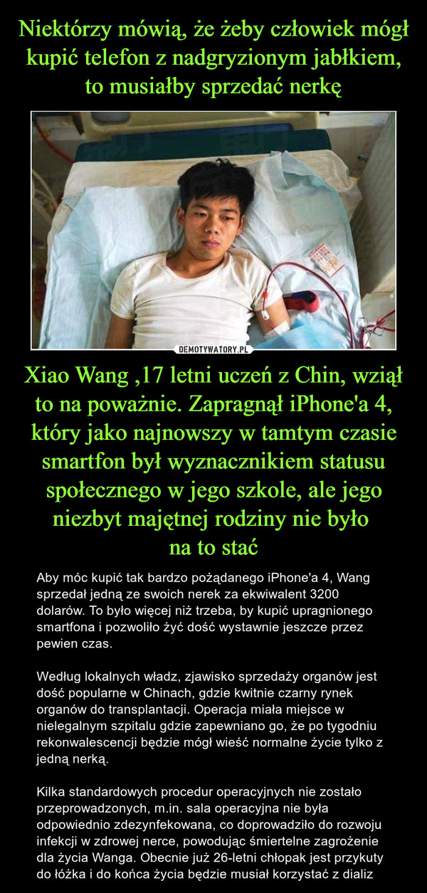 Niektórzy mówią, że żeby człowiek mógł kupić telefon z nadgryzionym jabłkiem, to musiałby sprzedać nerkę Xiao Wang ,17 letni uczeń z Chin, wziął to na poważnie. Zapragnął iPhone'a 4, który jako najnowszy w tamtym czasie smartfon był wyznacznikiem statusu społecznego w jego szkole, ale jego niezbyt majętnej rodziny nie było 
na to stać