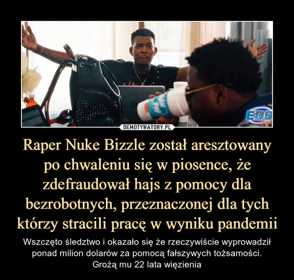 Raper Nuke Bizzle został aresztowanypo chwaleniu się w piosence, że zdefraudował hajs z pomocy dla bezrobotnych, przeznaczonej dla tych którzy stracili pracę w wyniku pandemii – Wszczęto śledztwo i okazało się że rzeczywiście wyprowadził ponad milion dolarów za pomocą fałszywych tożsamości.Grożą mu 22 lata więzienia 