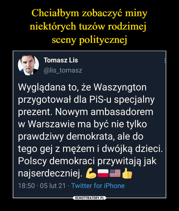  –  Tomasz Lis@lis_tomaszWyglądana to, że Waszyngtonprzygotował dla PiS-u specjalnyprezent. Nowym ambasadoremw Warszawie ma być nie tylkoprawdziwy demokrata, ale dotego gej z mężem i dwójką dzieci.Polscy demokraci przywitają jaknajserdeczniej. L-=b18:50 · 05 lut 21 · Twitter for iPhone