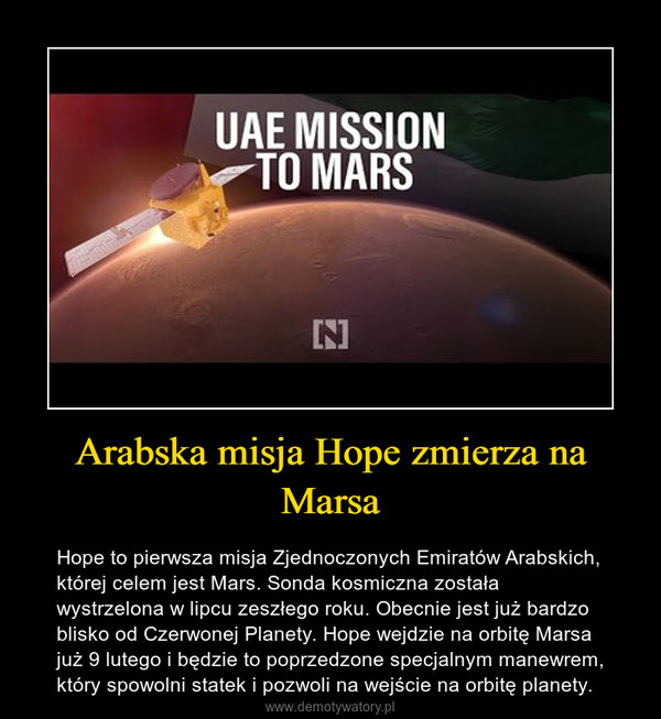 Arabska misja Hope zmierza na Marsa – Hope to pierwsza misja Zjednoczonych Emiratów Arabskich, której celem jest Mars. Sonda kosmiczna została wystrzelona w lipcu zeszłego roku. Obecnie jest już bardzo blisko od Czerwonej Planety. Hope wejdzie na orbitę Marsa już 9 lutego i będzie to poprzedzone specjalnym manewrem, który spowolni statek i pozwoli na wejście na orbitę planety. 
