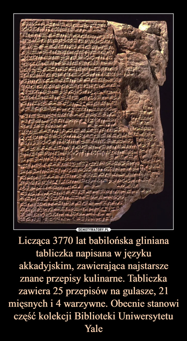 Licząca 3770 lat babilońska gliniana tabliczka napisana w języku akkadyjskim, zawierająca najstarsze znane przepisy kulinarne. Tabliczka zawiera 25 przepisów na gulasze, 21 mięsnych i 4 warzywne. Obecnie stanowi część kolekcji Biblioteki Uniwersytetu Yale –  