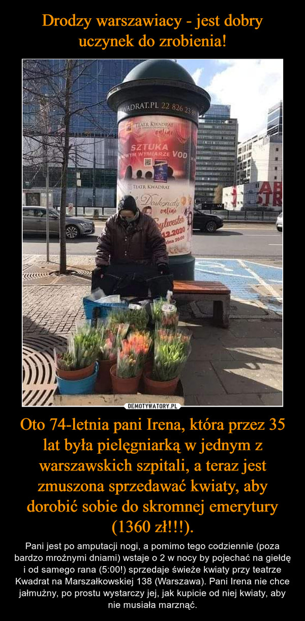 Drodzy warszawiacy - jest dobry uczynek do zrobienia! Oto 74-letnia pani Irena, która przez 35 lat była pielęgniarką w jednym z warszawskich szpitali, a teraz jest zmuszona sprzedawać kwiaty, aby dorobić sobie do skromnej emerytury (1360 zł!!!).