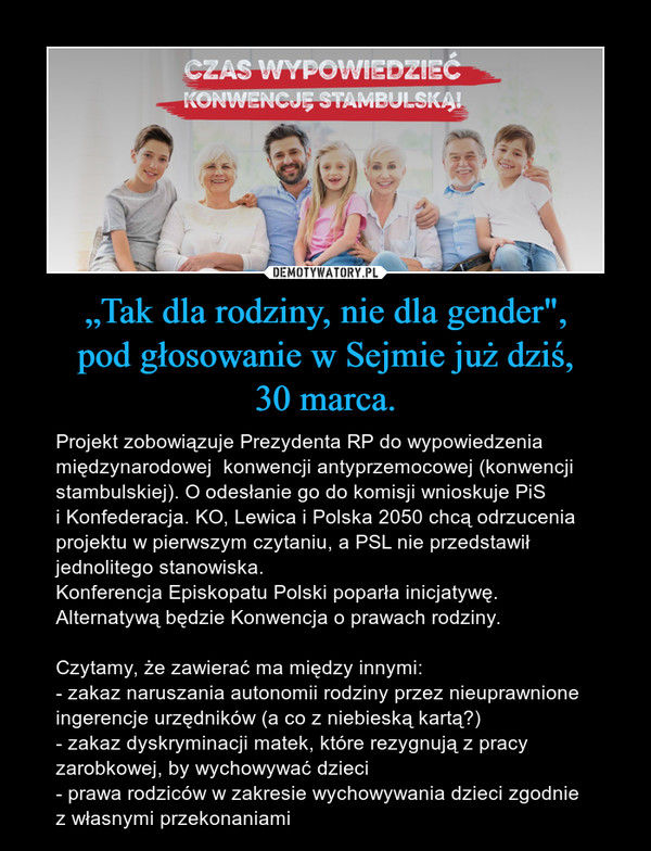 „Tak dla rodziny, nie dla gender",pod głosowanie w Sejmie już dziś,30 marca. – Projekt zobowiązuje Prezydenta RP do wypowiedzenia międzynarodowej  konwencji antyprzemocowej (konwencji stambulskiej). O odesłanie go do komisji wnioskuje PiSi Konfederacja. KO, Lewica i Polska 2050 chcą odrzucenia projektu w pierwszym czytaniu, a PSL nie przedstawił jednolitego stanowiska.Konferencja Episkopatu Polski poparła inicjatywę.Alternatywą będzie Konwencja o prawach rodziny. Czytamy, że zawierać ma między innymi: - zakaz naruszania autonomii rodziny przez nieuprawnione ingerencje urzędników (a co z niebieską kartą?)- zakaz dyskryminacji matek, które rezygnują z pracy zarobkowej, by wychowywać dzieci- prawa rodziców w zakresie wychowywania dzieci zgodniez własnymi przekonaniami 