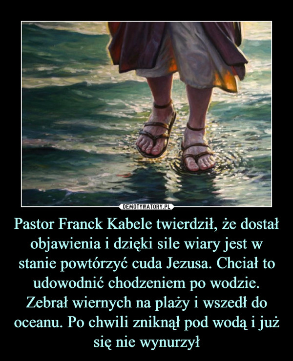 Pastor Franck Kabele twierdził, że dostał objawienia i dzięki sile wiary jest w stanie powtórzyć cuda Jezusa. Chciał to udowodnić chodzeniem po wodzie. Zebrał wiernych na plaży i wszedł do oceanu. Po chwili zniknął pod wodą i już się nie wynurzył