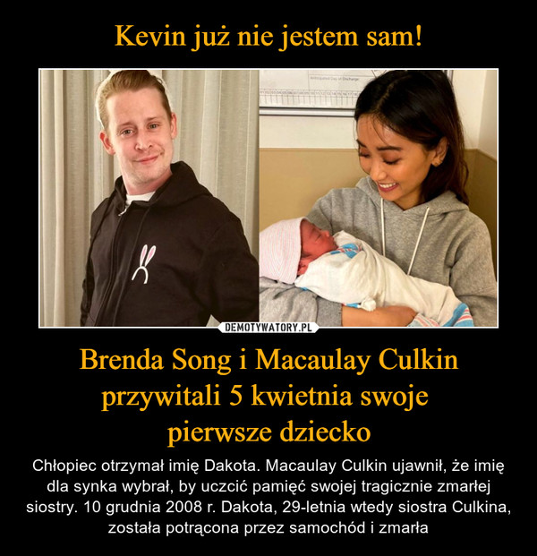 Brenda Song i Macaulay Culkin przywitali 5 kwietnia swoje pierwsze dziecko – Chłopiec otrzymał imię Dakota. Macaulay Culkin ujawnił, że imię dla synka wybrał, by uczcić pamięć swojej tragicznie zmarłej siostry. 10 grudnia 2008 r. Dakota, 29-letnia wtedy siostra Culkina, została potrącona przez samochód i zmarła 