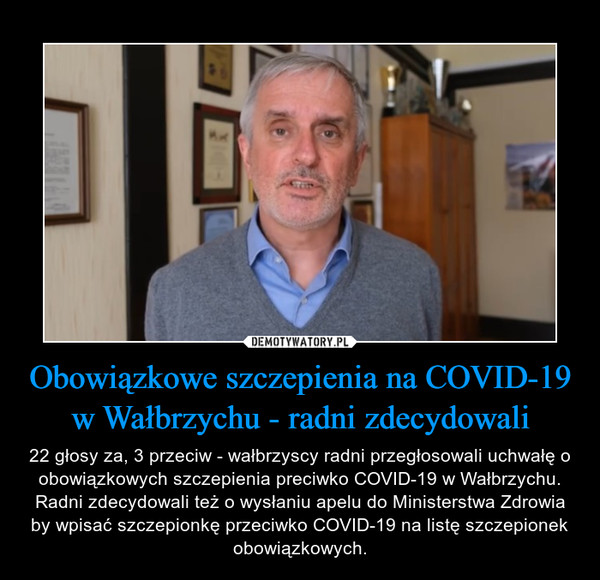Obowiązkowe szczepienia na COVID-19 w Wałbrzychu - radni zdecydowali – 22 głosy za, 3 przeciw - wałbrzyscy radni przegłosowali uchwałę o obowiązkowych szczepienia preciwko COVID-19 w Wałbrzychu. Radni zdecydowali też o wysłaniu apelu do Ministerstwa Zdrowia by wpisać szczepionkę przeciwko COVID-19 na listę szczepionek obowiązkowych. 