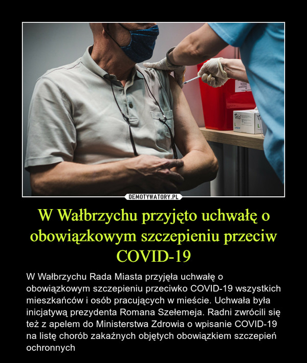 W Wałbrzychu przyjęto uchwałę o obowiązkowym szczepieniu przeciw COVID-19 – W Wałbrzychu Rada Miasta przyjęła uchwałę o obowiązkowym szczepieniu przeciwko COVID-19 wszystkich mieszkańców i osób pracujących w mieście. Uchwała była inicjatywą prezydenta Romana Szełemeja. Radni zwrócili się też z apelem do Ministerstwa Zdrowia o wpisanie COVID-19 na listę chorób zakaźnych objętych obowiązkiem szczepień ochronnych 