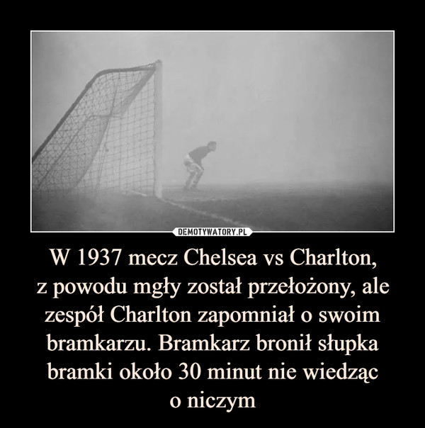 W 1937 mecz Chelsea vs Charlton,z powodu mgły został przełożony, ale zespół Charlton zapomniał o swoim bramkarzu. Bramkarz bronił słupka bramki około 30 minut nie wiedząco niczym –  