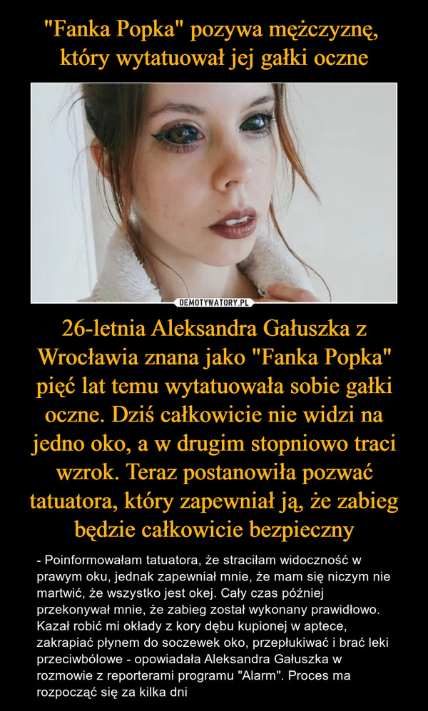26-letnia Aleksandra Gałuszka z Wrocławia znana jako "Fanka Popka" pięć lat temu wytatuowała sobie gałki oczne. Dziś całkowicie nie widzi na jedno oko, a w drugim stopniowo traci wzrok. Teraz postanowiła pozwać tatuatora, który zapewniał ją, że zabieg będzie całkowicie bezpieczny – - Poinformowałam tatuatora, że straciłam widoczność w prawym oku, jednak zapewniał mnie, że mam się niczym nie martwić, że wszystko jest okej. Cały czas później przekonywał mnie, że zabieg został wykonany prawidłowo. Kazał robić mi okłady z kory dębu kupionej w aptece, zakrapiać płynem do soczewek oko, przepłukiwać i brać leki przeciwbólowe - opowiadała Aleksandra Gałuszka w rozmowie z reporterami programu "Alarm". Proces ma rozpocząć się za kilka dni 