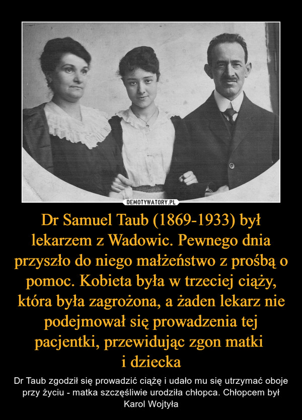 Dr Samuel Taub (1869-1933) był lekarzem z Wadowic. Pewnego dnia przyszło do niego małżeństwo z prośbą o pomoc. Kobieta była w trzeciej ciąży, która była zagrożona, a żaden lekarz nie podejmował się prowadzenia tej pacjentki, przewidując zgon matki 
i dziecka
