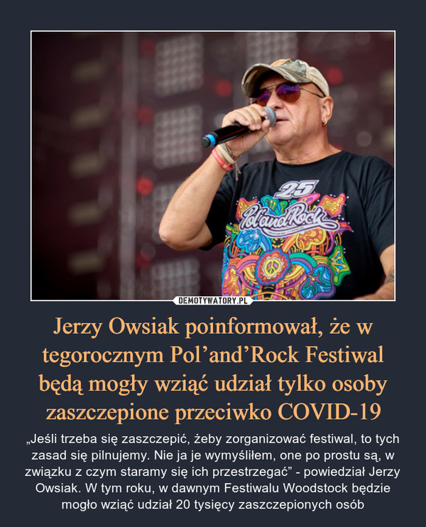 Jerzy Owsiak poinformował, że w tegorocznym Pol’and’Rock Festiwal będą mogły wziąć udział tylko osoby zaszczepione przeciwko COVID-19 – „Jeśli trzeba się zaszczepić, żeby zorganizować festiwal, to tych zasad się pilnujemy. Nie ja je wymyśliłem, one po prostu są, w związku z czym staramy się ich przestrzegać” - powiedział Jerzy Owsiak. W tym roku, w dawnym Festiwalu Woodstock będzie mogło wziąć udział 20 tysięcy zaszczepionych osób 