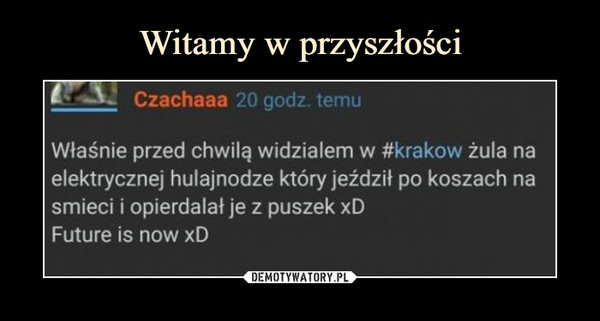  –  Czachaaa 20 godz temu Właśnie przed chwilą widzialem w #krakow żula na elektrycznej hulajnodze który jeździł po koszach na smieci i opierdalał je z puszek xD Future is now xD