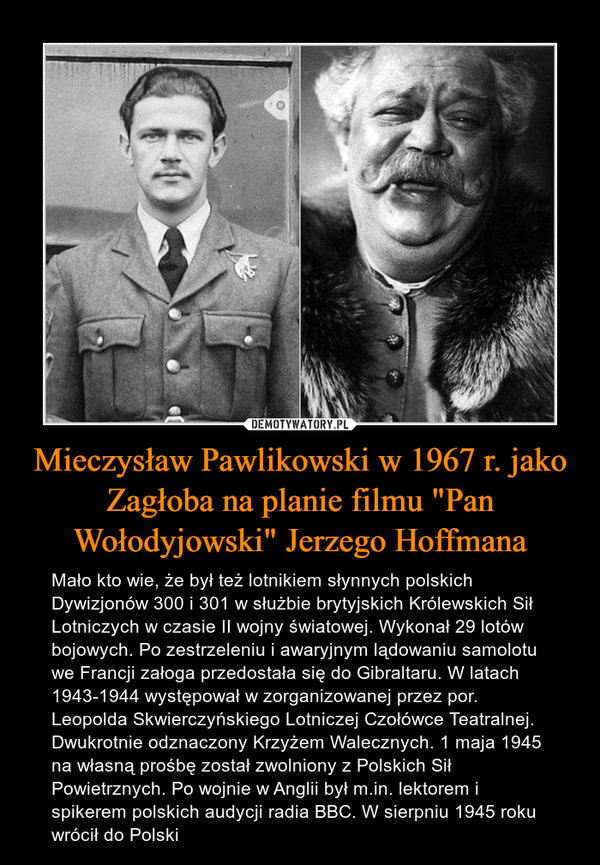 Mieczysław Pawlikowski w 1967 r. jako Zagłoba na planie filmu "Pan Wołodyjowski" Jerzego Hoffmana – Mało kto wie, że był też lotnikiem słynnych polskich Dywizjonów 300 i 301 w służbie brytyjskich Królewskich Sił Lotniczych w czasie II wojny światowej. Wykonał 29 lotów bojowych. Po zestrzeleniu i awaryjnym lądowaniu samolotu we Francji załoga przedostała się do Gibraltaru. W latach 1943-1944 występował w zorganizowanej przez por. Leopolda Skwierczyńskiego Lotniczej Czołówce Teatralnej. Dwukrotnie odznaczony Krzyżem Walecznych. 1 maja 1945 na własną prośbę został zwolniony z Polskich Sił Powietrznych. Po wojnie w Anglii był m.in. lektorem i spikerem polskich audycji radia BBC. W sierpniu 1945 roku wrócił do Polski 