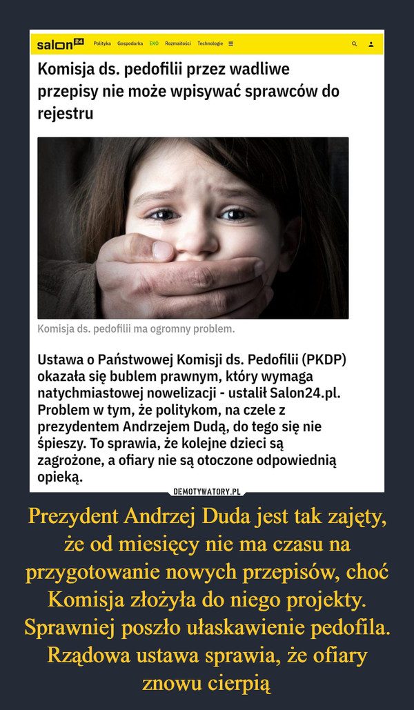 Prezydent Andrzej Duda jest tak zajęty, że od miesięcy nie ma czasu na przygotowanie nowych przepisów, choć Komisja złożyła do niego projekty. Sprawniej poszło ułaskawienie pedofila. Rządowa ustawa sprawia, że ofiary znowu cierpią –  Komisja ds. pedofilii przez wadliwe przepisy nie może wpisywać sprawców do rejestruUstawa o Państwowej Komisji ds. Pedofilii (PKDP) okazała się bublem prawnym, który wymaga natychmiastowej nowelizacji - ustalił Salon24.pl. Problem w tym, że politykom, na czele z prezydentem Andrzejem Dudą, do tego się nie śpieszy. To sprawia, że kolejne dzieci są zagrożone, a ofiary nie są otoczone odpowiednią opieką.