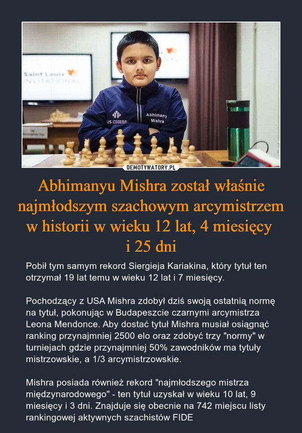 Abhimanyu Mishra został właśnie najmłodszym szachowym arcymistrzem w historii w wieku 12 lat, 4 miesięcy i 25 dni – Pobił tym samym rekord Siergieja Kariakina, który tytuł ten otrzymał 19 lat temu w wieku 12 lat i 7 miesięcy.Pochodzący z USA Mishra zdobył dziś swoją ostatnią normę na tytuł, pokonując w Budapeszcie czarnymi arcymistrza Leona Mendonce. Aby dostać tytuł Mishra musiał osiągnąć ranking przynajmniej 2500 elo oraz zdobyć trzy "normy" w turniejach gdzie przynajmniej 50% zawodników ma tytuły mistrzowskie, a 1/3 arcymistrzowskie.Mishra posiada również rekord "najmłodszego mistrza międzynarodowego" - ten tytuł uzyskał w wieku 10 lat, 9 miesięcy i 3 dni. Znajduje się obecnie na 742 miejscu listy rankingowej aktywnych szachistów FIDE 