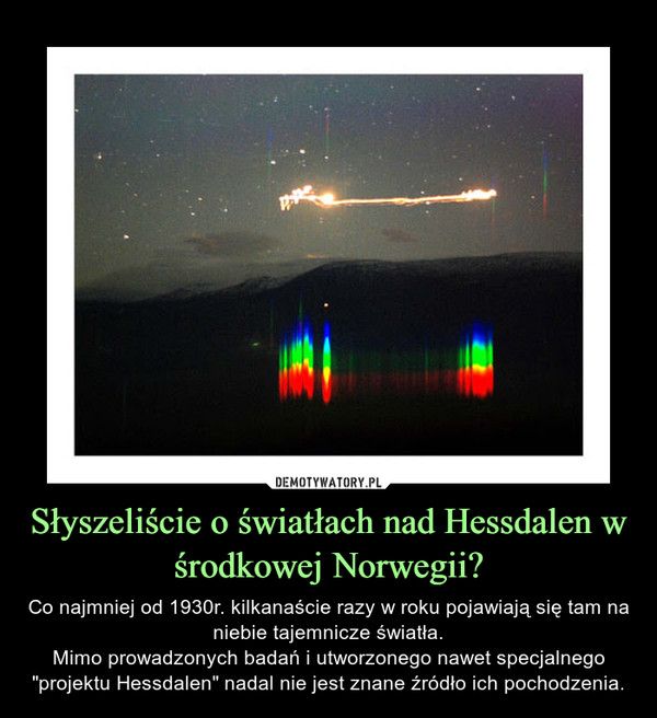 Słyszeliście o światłach nad Hessdalen w środkowej Norwegii? – Co najmniej od 1930r. kilkanaście razy w roku pojawiają się tam na niebie tajemnicze światła.Mimo prowadzonych badań i utworzonego nawet specjalnego "projektu Hessdalen" nadal nie jest znane źródło ich pochodzenia. 