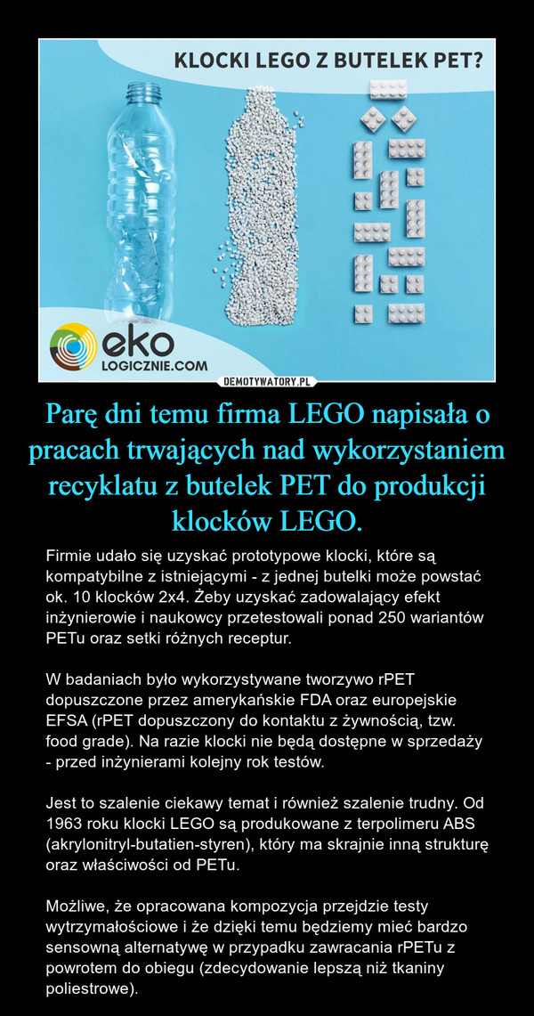 Parę dni temu firma LEGO napisała o pracach trwających nad wykorzystaniem recyklatu z butelek PET do produkcji klocków LEGO. – Firmie udało się uzyskać prototypowe klocki, które są kompatybilne z istniejącymi - z jednej butelki może powstać ok. 10 klocków 2x4. Żeby uzyskać zadowalający efekt inżynierowie i naukowcy przetestowali ponad 250 wariantów PETu oraz setki różnych receptur.W badaniach było wykorzystywane tworzywo rPET dopuszczone przez amerykańskie FDA oraz europejskie EFSA (rPET dopuszczony do kontaktu z żywnością, tzw. food grade). Na razie klocki nie będą dostępne w sprzedaży - przed inżynierami kolejny rok testów.Jest to szalenie ciekawy temat i również szalenie trudny. Od 1963 roku klocki LEGO są produkowane z terpolimeru ABS (akrylonitryl-butatien-styren), który ma skrajnie inną strukturę oraz właściwości od PETu. Możliwe, że opracowana kompozycja przejdzie testy wytrzymałościowe i że dzięki temu będziemy mieć bardzo sensowną alternatywę w przypadku zawracania rPETu z powrotem do obiegu (zdecydowanie lepszą niż tkaniny poliestrowe). 