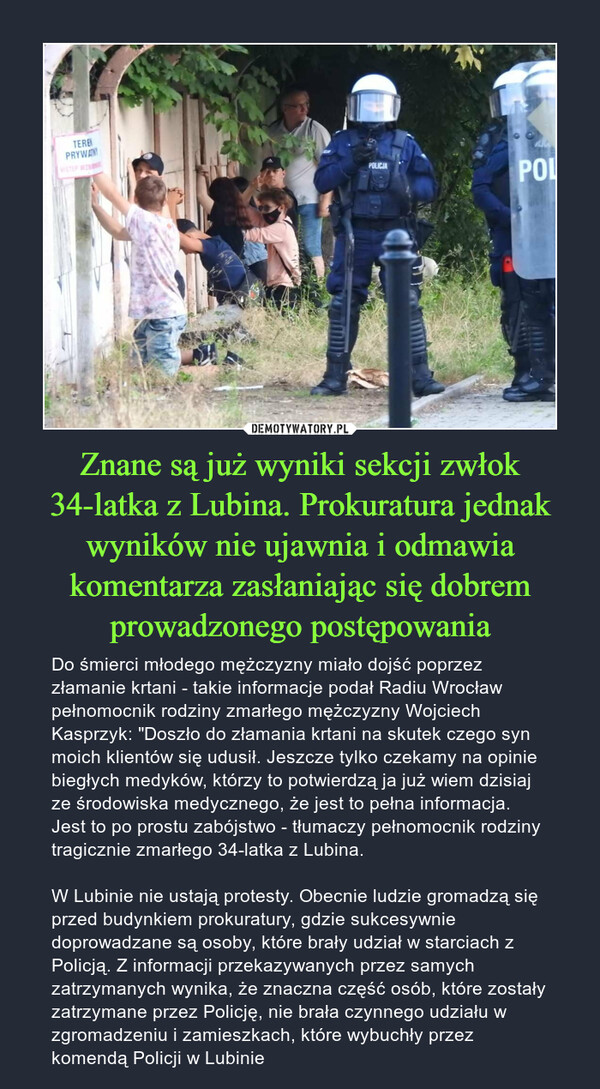 Znane są już wyniki sekcji zwłok 34-latka z Lubina. Prokuratura jednak wyników nie ujawnia i odmawia komentarza zasłaniając się dobrem prowadzonego postępowania – Do śmierci młodego mężczyzny miało dojść poprzez złamanie krtani - takie informacje podał Radiu Wrocław pełnomocnik rodziny zmarłego mężczyzny Wojciech Kasprzyk: "Doszło do złamania krtani na skutek czego syn moich klientów się udusił. Jeszcze tylko czekamy na opinie biegłych medyków, którzy to potwierdzą ja już wiem dzisiaj ze środowiska medycznego, że jest to pełna informacja. Jest to po prostu zabójstwo - tłumaczy pełnomocnik rodziny tragicznie zmarłego 34-latka z Lubina.W Lubinie nie ustają protesty. Obecnie ludzie gromadzą się przed budynkiem prokuratury, gdzie sukcesywnie doprowadzane są osoby, które brały udział w starciach z Policją. Z informacji przekazywanych przez samych zatrzymanych wynika, że znaczna część osób, które zostały zatrzymane przez Policję, nie brała czynnego udziału w zgromadzeniu i zamieszkach, które wybuchły przez komendą Policji w Lubinie 