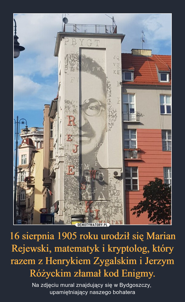 16 sierpnia 1905 roku urodził się Marian Rejewski, matematyk i kryptolog, który razem z Henrykiem Zygalskim i Jerzym Różyckim złamał kod Enigmy.