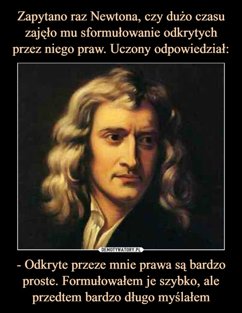 Zapytano raz Newtona, czy dużo czasu zajęło mu sformułowanie odkrytych przez niego praw. Uczony odpowiedział: - Odkryte przeze mnie prawa są bardzo proste. Formułowałem je szybko, ale przedtem bardzo długo myślałem