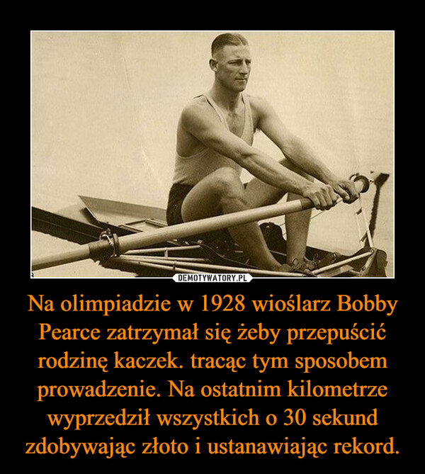 Na olimpiadzie w 1928 wioślarz Bobby Pearce zatrzymał się żeby przepuścić rodzinę kaczek. tracąc tym sposobem prowadzenie. Na ostatnim kilometrze wyprzedził wszystkich o 30 sekund zdobywając złoto i ustanawiając rekord.