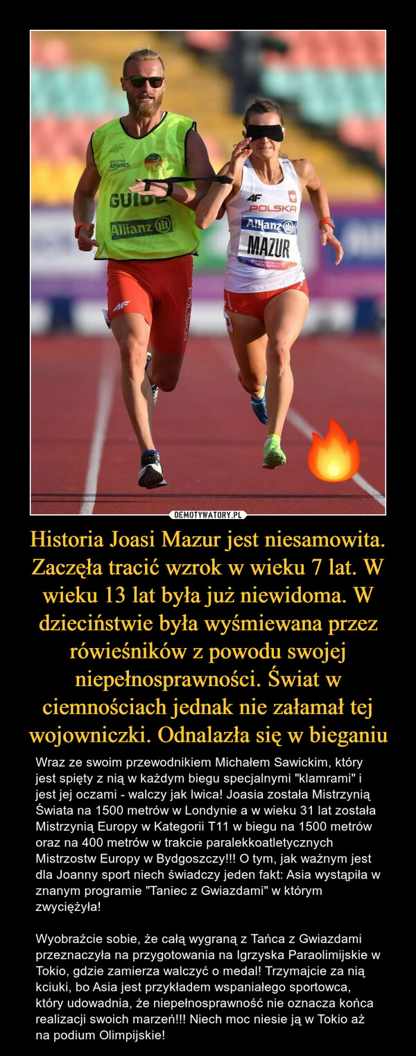 Historia Joasi Mazur jest niesamowita. Zaczęła tracić wzrok w wieku 7 lat. W wieku 13 lat była już niewidoma. W dzieciństwie była wyśmiewana przez rówieśników z powodu swojej niepełnosprawności. Świat w ciemnościach jednak nie załamał tej wojowniczki. Odnalazła się w bieganiu