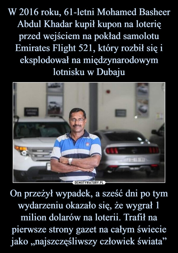 W 2016 roku, 61-letni Mohamed Basheer Abdul Khadar kupił kupon na loterię przed wejściem na pokład samolotu Emirates Flight 521, który rozbił się i eksplodował na międzynarodowym lotnisku w Dubaju On przeżył wypadek, a sześć dni po tym wydarzeniu okazało się, że wygrał 1 milion dolarów na loterii. Trafił na pierwsze strony gazet na całym świecie jako „najszczęśliwszy człowiek świata”