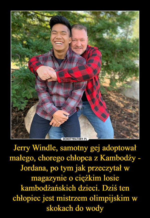 Jerry Windle, samotny gej adoptował małego, chorego chłopca z Kambodży - Jordana, po tym jak przeczytał w magazynie o ciężkim losie kambodżańskich dzieci. Dziś ten chłopiec jest mistrzem olimpijskim w skokach do wody