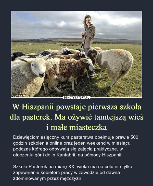 W Hiszpanii powstaje pierwsza szkoła dla pasterek. Ma ożywić tamtejszą wieśi małe miasteczka – Dziewięciomiesięczny kurs pasterstwa obejmuje prawie 500 godzin szkolenia online oraz jeden weekend w miesiącu, podczas którego odbywają się zajęcia praktyczne, w otoczeniu gór i dolin Kantabrii, na północy Hiszpanii.Szkoła Pasterek na miarę XXI wieku ma na celu nie tylko zapewnienie kobietom pracy w zawodzie od dawna zdominowanym przez mężczyzn 