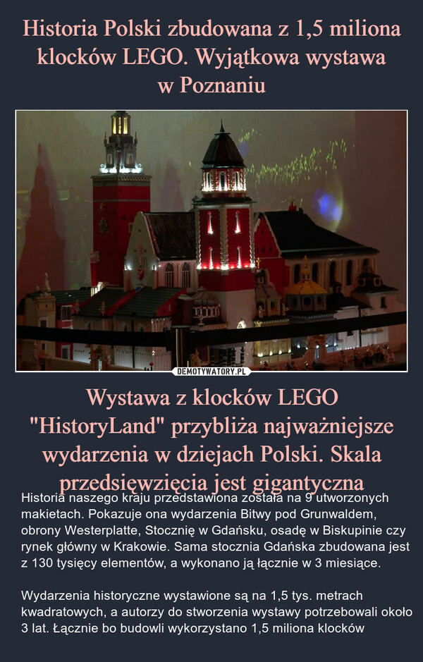 Wystawa z klocków LEGO "HistoryLand" przybliża najważniejsze wydarzenia w dziejach Polski. Skala przedsięwzięcia jest gigantyczna – Historia naszego kraju przedstawiona została na 9 utworzonych makietach. Pokazuje ona wydarzenia Bitwy pod Grunwaldem, obrony Westerplatte, Stocznię w Gdańsku, osadę w Biskupinie czy rynek główny w Krakowie. Sama stocznia Gdańska zbudowana jest z 130 tysięcy elementów, a wykonano ją łącznie w 3 miesiące.Wydarzenia historyczne wystawione są na 1,5 tys. metrach kwadratowych, a autorzy do stworzenia wystawy potrzebowali około 3 lat. Łącznie bo budowli wykorzystano 1,5 miliona klocków 