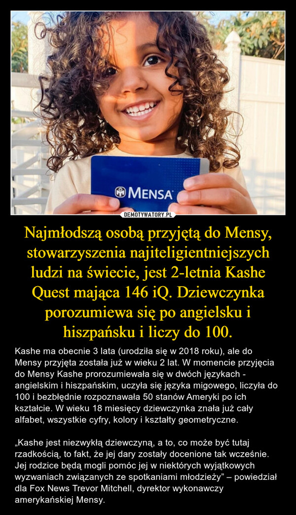 Najmłodszą osobą przyjętą do Mensy, stowarzyszenia najiteligientniejszych ludzi na świecie, jest 2-letnia Kashe Quest mająca 146 iQ. Dziewczynka porozumiewa się po angielsku i hiszpańsku i liczy do 100.