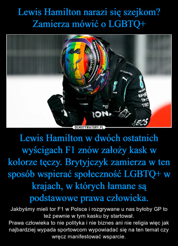 Lewis Hamilton w dwóch ostatnich wyścigach F1 znów założy kask w kolorze tęczy. Brytyjczyk zamierza w ten sposób wspierać społeczność LGBTQ+ w krajach, w których łamane są podstawowe prawa człowieka. – Jakbyśmy mieli tor F1 w Polsce i rozgrywane u nas byłoby GP to też pewnie w tym kasku by startował.Prawa człowieka to nie polityka i nie biznes ani nie religia więc jak najbardziej wypada sportowcom wypowiadać się na ten temat czy wręcz manifestować wsparcie. 