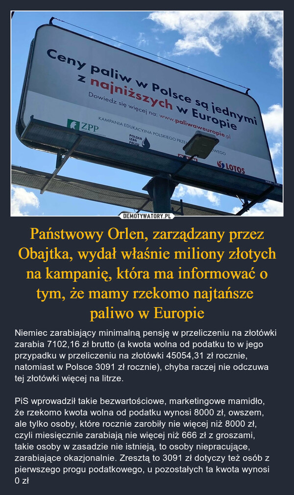 Państwowy Orlen, zarządzany przez Obajtka, wydał właśnie miliony złotych na kampanię, która ma informować o tym, że mamy rzekomo najtańsze paliwo w Europie – Niemiec zarabiający minimalną pensję w przeliczeniu na złotówki zarabia 7102,16 zł brutto (a kwota wolna od podatku to w jego przypadku w przeliczeniu na złotówki 45054,31 zł rocznie, natomiast w Polsce 3091 zł rocznie), chyba raczej nie odczuwa tej złotówki więcej na litrze.PiS wprowadził takie bezwartościowe, marketingowe mamidło, że rzekomo kwota wolna od podatku wynosi 8000 zł, owszem, ale tylko osoby, które rocznie zarobiły nie więcej niż 8000 zł, czyli miesięcznie zarabiają nie więcej niż 666 zł z groszami, takie osoby w zasadzie nie istnieją, to osoby niepracujące, zarabiające okazjonalnie. Zresztą to 3091 zł dotyczy też osób z pierwszego progu podatkowego, u pozostałych ta kwota wynosi 0 zł 