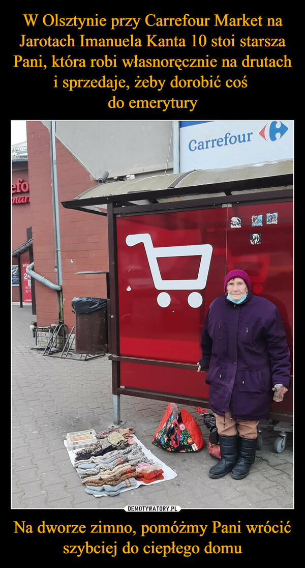 W Olsztynie przy Carrefour Market na Jarotach Imanuela Kanta 10 stoi starsza Pani, która robi własnoręcznie na drutach i sprzedaje, żeby dorobić coś 
do emerytury Na dworze zimno, pomóżmy Pani wrócić szybciej do ciepłego domu