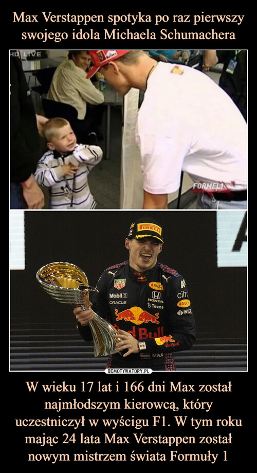 Max Verstappen spotyka po raz pierwszy swojego idola Michaela Schumachera W wieku 17 lat i 166 dni Max został najmłodszym kierowcą, który uczestniczył w wyścigu F1. W tym roku mając 24 lata Max Verstappen został nowym mistrzem świata Formuły 1